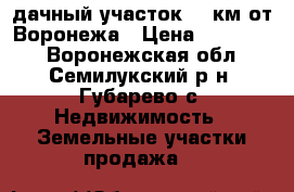 дачный участок,12 км от Воронежа › Цена ­ 500 000 - Воронежская обл., Семилукский р-н, Губарево с. Недвижимость » Земельные участки продажа   